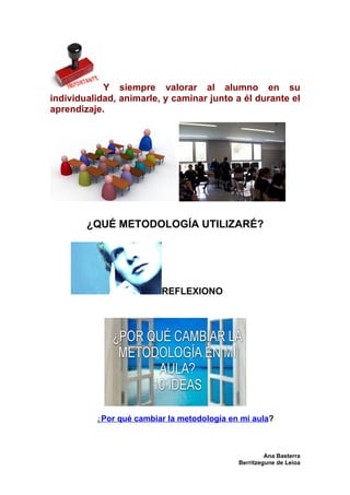 Y siempre valorar al alumno en su
individualidad, animarle, y caminar junto a él durante el
aprendizaje.




        ¿QUÉ METODOLOGÍA UTILIZARÉ?




                         REFLEXIONO




          ¿Por qué cambiar la metodología en mi aula?



                                                     Ana Basterra
                                            Berritzegune de Leioa
 