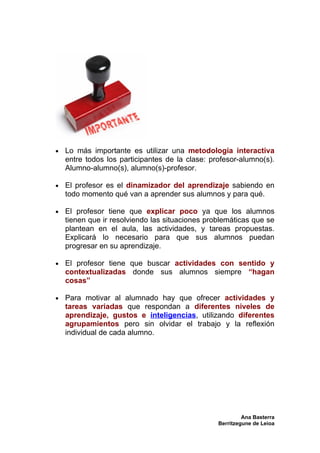 •   Lo más importante es utilizar una metodología interactiva
    entre todos los participantes de la clase: profesor-alumno(s).
    Alumno-alumno(s), alumno(s)-profesor.

•   El profesor es el dinamizador del aprendizaje sabiendo en
    todo momento qué van a aprender sus alumnos y para qué.

•   El profesor tiene que explicar poco ya que los alumnos
    tienen que ir resolviendo las situaciones problemáticas que se
    plantean en el aula, las actividades, y tareas propuestas.
    Explicará lo necesario para que sus alumnos puedan
    progresar en su aprendizaje.

•   El profesor tiene que buscar actividades con sentido y
    contextualizadas donde sus alumnos siempre “hagan
    cosas”

•   Para motivar al alumnado hay que ofrecer actividades y
    tareas variadas que respondan a diferentes niveles de
    aprendizaje, gustos e inteligencias, utilizando diferentes
    agrupamientos pero sin olvidar el trabajo y la reflexión
    individual de cada alumno.




                                                          Ana Basterra
                                                 Berritzegune de Leioa
 