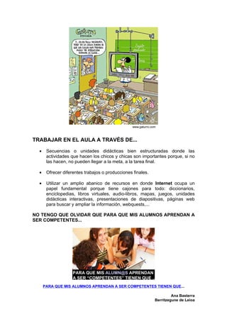 TRABAJAR EN EL AULA A TRAVÉS DE...

  •    Secuencias o unidades didácticas bien estructuradas donde las
       actividades que hacen los chicos y chicas son importantes porque, si no
       las hacen, no pueden llegar a la meta, a la tarea final.

  •    Ofrecer diferentes trabajos o producciones finales.

  •    Utilizar un amplio abanico de recursos en donde Internet ocupa un
       papel fundamental porque tiene cajones para todo: diccionarios,
       enciclopedias, libros virtuales, audio-libros, mapas, juegos, unidades
       didácticas interactivas, presentaciones de diapositivas, páginas web
       para buscar y ampliar la información, webquests,...

NO TENGO QUE OLVIDAR QUE PARA QUE MIS ALUMNOS APRENDAN A
SER COMPETENTES...




      PARA QUE MIS ALUMNOS APRENDAN A SER COMPETENTES TIENEN QUE...

                                                                      Ana Basterra
                                                             Berritzegune de Leioa
 