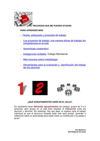 RECURSOS QUE ME PUEDEN AYUDAR:

      PARA APRENDER MÁS:

      - Tareas, webquests y proyectos de trabajo

      -   Los proyectos de trabajo: una manera eficaz de trabajar las
          competencias en el aula

      -   Aprendizaje cooperativo

      -   Inteligencias múltiples. Colegio Montserrat

      -   Más recursos sobre metodología

      -   Herramientas para la evaluación y planificación del trabajo
          de mis alumnos




              ¿QUÉ AGRUPAMIENTOS HARÉ EN EL AULA?,

Es importante hacer diferentes agrupamientos (en parejas, grupos de 3 o 4
personas, gran grupo) en el aula para impulsar la interacción entre los
alumnos y alumnas. Sin embargo, hay que dejar un espacio para el trabajo
individual ya que el alumno-a necesita estar solo para pensar, aprender y
reflexionar sobre su aprendizaje para poder hacer su contribución a la pareja o
grupo.




                                                                    Ana Basterra
                                                           Berritzegune de Leioa
 