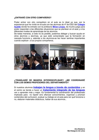 ¿ENTRARÉ CON OTRO COMPAÑERO?

Poder entrar con otro compañero en el aula es lo ideal ya que, por la
experiencia que he vivido en el aula con las alumnas de 4º de ESO del Colegio
Ayalde donde he entrado con la profesora Miren Linaza, da mucho juego para
poder responder a las diferentes situaciones que se plantean en el aula y a los
diferentes niveles de aprendizaje de los alumnos.
De todas maneras, si esto no es posible, podemos delegar y buscar ayuda en
otros alumnos y alumnas, ya que está comprobado que la formación en
cascada funciona y, además a los alumnos-as les hacer sentirse importantes
cuando explican a sus propios compañeros.




¿TRABÁJARÉ DE MANERA INTERDISCIPLINAR?, ¿ME COORDINARÉ
CON LOS DEMÁS PROFESORES DEL DEPARTAMENTO?

Si nuestros alumnos trabajan la lengua a través de contenidos y en
el centro se tiende a hacer un tratamiento integrado de las lenguas
van a aprender más y mejor. Es fundamental la coordinación del profesorado
implicado para no repetir sino afianzar conocimientos, organizar y priorizar
contenidos del curriculum, evaluar su trabajo en el aula para ver qué funciona o
no, elaborar materiales didácticos, hablar de sus alumnos..




                                                                     Ana Basterra
                                                            Berritzegune de Leioa
 
