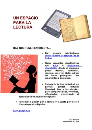 UN ESPACIO
PARA LA
LECTURA




HAY QUE TENER EN CUENTA...

                           •   Dar     siempre   orientaciones
                               antes, durante y después de la
                               lectura

                           •   Hacer preguntas significativas
                               tipo   PISA     o    Evaluación
                               diagnóstica donde el alumno-a
                               pueda     deducir,    relacionar,
                               resumir, poner un título, extraer
                               las  ideas    principales,    dar
                               argumentos u opiniones..

                           • Trabajar la lectura individual, en
                             parejas,      grupal     (tertulias
                             literarias), leer a los demás...
                             para compartir ideas, vivencias,
                             dificultades, promoviendo el
    aprendizaje y la ayuda entre iguales

  • Fomentar la pasión por la lectura y el gusto por leer en
    libros de papel o digitales

PARA SABER MÁS



                                                         Ana Basterra
                                                Berritzegune de Leioa
 