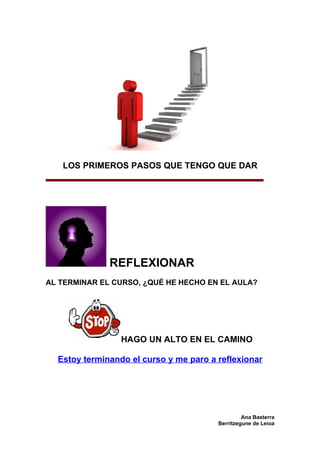 LOS PRIMEROS PASOS QUE TENGO QUE DAR




              REFLEXIONAR
AL TERMINAR EL CURSO, ¿QUÉ HE HECHO EN EL AULA?




                 HAGO UN ALTO EN EL CAMINO

  Estoy terminando el curso y me paro a reflexionar




                                                 Ana Basterra
                                        Berritzegune de Leioa
 