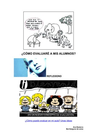 ¿CÓMO EVALUARÉ A MIS ALUMNOS?




                    REFLEXIONO




 ¿Cómo puedo evaluar en mi aula? Unas ideas

                                              Ana Basterra
                                     Berritzegune de Leioa
 