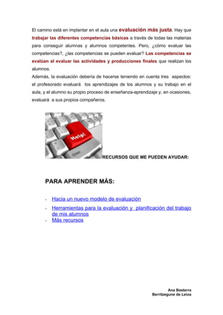 El camino está en implantar en el aula una evaluación más justa. Hay que
trabajar las diferentes competencias básicas a través de todas las materias
para conseguir alumnas y alumnos competentes. Pero, ¿cómo evaluar las
competencias?, ¿las competencias se pueden evaluar? Las competencias se
evalúan al evaluar las actividades y producciones finales que realizan los
alumnos.
Además, la evaluación debería de hacerse teniendo en cuenta tres aspectos:
el profesorado evaluará los aprendizajes de los alumnos y su trabajo en el
aula, y el alumno su propio proceso de enseñanza-aprendizaje y, en ocasiones,
evaluará a sus propios compañeros.




                                  RECURSOS QUE ME PUEDEN AYUDAR:




      PARA APRENDER MÁS:

      -    Hacia un nuevo modelo de evaluación
      -    Herramientas para la evaluación y planificación del trabajo
           de mis alumnos
      -    Más recursos




                                                                   Ana Basterra
                                                          Berritzegune de Leioa
 