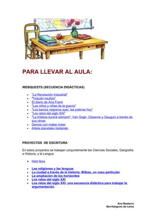 PARA LLEVAR AL AULA:

WEBQUESTS (SECUENCIA DIDÁCTICAS)

   •   "La Revolución Industrial"
   •   "Industri iraultza"
   •   El diario de Ana Frank
   •   "Los niños y niñas de la guerra"
   •   "Los barcos negreros ayer, las pateras hoy"
   •   "Los retos del siglo XXI"
   •   "La tristeza durará siempre": Van Gogh, Cézanne y Gauguin a través de
       sus obras
   •   Genios con malas notas
   •   Arteta planetako bisitariak



PROYECTOS DE ESCRITURA

En estos proyectos se trabajan conjuntamente las Ciencias Sociales, Geografía
e Historia, y la Lengua

   •   Haití llora

   •   Las religiones y las lenguas
   •   La ciudad a través de la historia: Bilbao, un caso particular
   •   La ampliación de los horizontes
   •   Los retos del siglo XXI
   •   Los retos del siglo XXI: una secuencia didáctica para trabajar la
       argumentación




                                                                   Ana Basterra
                                                          Berritzegune de Leioa
 