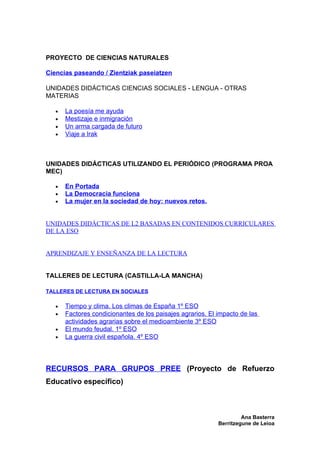 PROYECTO DE CIENCIAS NATURALES

Ciencias paseando / Zientziak paseiatzen

UNIDADES DIDÁCTICAS CIENCIAS SOCIALES - LENGUA - OTRAS
MATERIAS

   •   La poesía me ayuda
   •   Mestizaje e inmigración
   •   Un arma cargada de futuro
   •   Viaje a Irak



UNIDADES DIDÁCTICAS UTILIZANDO EL PERIÓDICO (PROGRAMA PROA
MEC)

   •   En Portada
   •   La Democracia funciona
   •   La mujer en la sociedad de hoy: nuevos retos.


UNIDADES DIDÁCTICAS DE L2 BASADAS EN CONTENIDOS CURRICULARES
DE LA ESO


APRENDIZAJE Y ENSEÑANZA DE LA LECTURA


TALLERES DE LECTURA (CASTILLA-LA MANCHA)

TALLERES DE LECTURA EN SOCIALES

   •   Tiempo y clima. Los climas de España 1º ESO
   •   Factores condicionantes de los paisajes agrarios. El impacto de las
       actividades agrarias sobre el medioambiente 3º ESO
   •   El mundo feudal. 1º ESO
   •   La guerra civil española. 4º ESO



RECURSOS PARA GRUPOS PREE (Proyecto de Refuerzo
Educativo específico)



                                                                     Ana Basterra
                                                            Berritzegune de Leioa
 