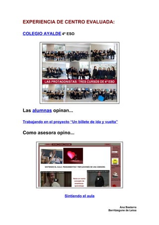 EXPERIENCIA DE CENTRO EVALUADA:

COLEGIO AYALDE 4º ESO




Las alumnas opinan...

Trabajando en el proyecto “Un billete de ida y vuelta”

Como asesora opino...




                       Sintiendo el aula

                                                         Ana Basterra
                                                Berritzegune de Leioa
 