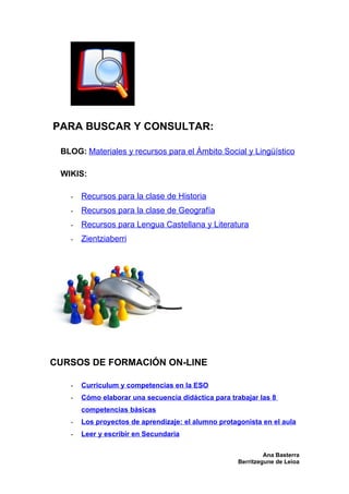 PARA BUSCAR Y CONSULTAR:

 BLOG: Materiales y recursos para el Ámbito Social y Lingüístico

 WIKIS:

   -   Recursos para la clase de Historia
   -   Recursos para la clase de Geografía
   -   Recursos para Lengua Castellana y Literatura
   -   Zientziaberri




CURSOS DE FORMACIÓN ON-LINE

   -   Curriculum y competencias en la ESO
   -   Cómo elaborar una secuencia didáctica para trabajar las 8
       competencias básicas
   -   Los proyectos de aprendizaje: el alumno protagonista en el aula
   -   Leer y escribir en Secundaria

                                                              Ana Basterra
                                                     Berritzegune de Leioa
 