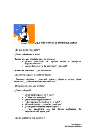 ¿QUÉ VOY A HACER EL CURSO QUE VIENE?


- ¿En qué curso voy a estar?

- ¿Cómo debería ser el aula?

- Temas que voy a trabajar con mis alumnos
         •   ¿Puedo prescindir de algunos temas o              trabajarlos
             superficialmente?
         •   ¿A qué temas voy a dar prioridad?, ¿por qué?

- Materiales y recursos... ¿libro de texto?

- ¿Cuaderno en papel o cuaderno digital?

- Recursos digitales.... ¿Internet?, ¿pizarra digital o pizarra digital
interactiva?, ¿cuántos ordenadores en el aula?...

- Otros recursos que voy a utilizar

- ¿Cómo trabajaré?

         •   ¿Cuál será mi papel en el aula?
         •   ¿Y el de mis alumnos?
         •   ¿Qué metodología utilizaré?
         •   ¿Qué agrupamientos haré en el aula?
         •   ¿Entraré con otro compañero en el aula?
         •   ¿Trabajaré de manera interdisciplinar?
         •     ¿Me coordinaré con los demás             profesores      del
             departamento?, ¿para qué?


- ¿Cómo evaluaré a mis alumnos?


                                                                Ana Basterra
                                                       Berritzegune de Leioa
 