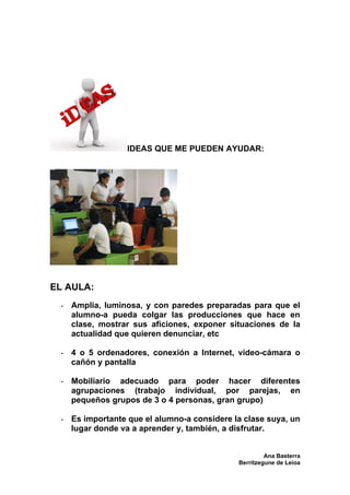 IDEAS QUE ME PUEDEN AYUDAR:




EL AULA:
 - Amplia, luminosa, y con paredes preparadas para que el
   alumno-a pueda colgar las producciones que hace en
   clase, mostrar sus aficiones, exponer situaciones de la
   actualidad que quieren denunciar, etc

 - 4 o 5 ordenadores, conexión a Internet, video-cámara o
   cañón y pantalla

 - Mobiliario adecuado para poder hacer diferentes
   agrupaciones (trabajo individual, por parejas, en
   pequeños grupos de 3 o 4 personas, gran grupo)

 - Es importante que el alumno-a considere la clase suya, un
   lugar donde va a aprender y, también, a disfrutar.


                                                     Ana Basterra
                                            Berritzegune de Leioa
 