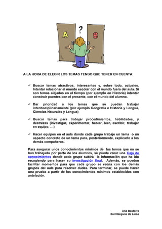 A LA HORA DE ELEGIR LOS TEMAS TENGO QUE TENER EN CUENTA:


   Buscar temas atractivos, interesantes y, sobre todo, actuales.
    Intentar relacionar el mundo escolar con el mundo fuera del aula. Si
    son temas alejados en el tiempo (por ejemplo en Historia) intentar
    construir puentes con el presente, con el mundo del alumno.

   Dar prioridad a los temas que se puedan trabajar
    interdisciplinariamente (por ejemplo Geografía e Historia y Lengua,
    Ciencias Naturales y Lengua)

   Buscar temas para trabajar procedimientos, habilidades, y
    destrezas (investigar, experimentar, hablar, leer, escribir, trabajar
    en equipo, …)

   Hacer equipos en el aula donde cada grupo trabaje un tema o un
    aspecto concreto de un tema para, posteriormente, explicarlo a los
    demás compañeros.

  Para asegurar unos conocimientos mínimos de los temas que no se
  han trabajado por parte de los alumnos, se puede crear una Caja de
  conocimientos donde cada grupo subirá la información que ha ido
  recogiendo para hacer su investigación final. Además, se pueden
  facilitar momentos para que cada grupo se reúna con los demás
  grupos del aula para resolver dudas. Para terminar, se puede hacer
  una prueba a partir de los conocimientos mínimos establecidos con
  antelación.




                                                               Ana Basterra
                                                      Berritzegune de Leioa
 