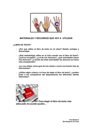MATERIALES Y RECURSOS QUE VOY A UTILIZAR

¿LIBRO DE TEXTO?

  -   ¿Por qué utilizo el libro de texto en mi clase? Señalo ventajas y
      desventajas

  -   ¿Qué metodología utilizo en el aula cuando uso el libro de texto?:
      ¿cuál es mi papel?, ¿y el de mis alumnos?, ¿qué actividades hacen
      mis alumnos?, ¿a través de estas actividades los alumnos se hacen
      más competentes?

  -   ¿Lo voy utilizar como guía de mis clases o como una fuente más de
      información?

  -   ¿Utilizo algún criterio a la hora de elegir el libro de texto?, ¿analizo
      junto a los compañeros del departamento las diferentes ofertas
      editoriales?




                     Para elegir el libro de texto más
  adecuado me puede ayudar...




                                                                   Ana Basterra
                                                          Berritzegune de Leioa
 