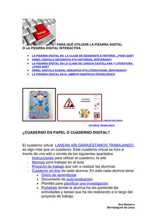 PARA QUÉ UTILIZAR LA PIZARRA DIGITAL
O LA PIZARRA DIGITAL INTERACTIVA

  •   LA PIZARRA DIGITAL EN LA CLASE DE GEOGRAFÍA E HISTORIA, ¿PARA QUÉ?
  •   ARBEL DIGITALA GEOGRAFIA ETA HISTORIAN, ZERTARAKO?
  •   LA PIZARRA DIGITAL EN LA CLASE DE LENGUA CASTELLANA Y LITERATURA,
      ¿PARA QUÉ?
  •   ARBEL DIGITALA EUSKAL HIZKUNTZA ETA LITERATURAN, ZERTARAKO?
  •   LA PIZARRA DIGITAL EN EL ÁMBITO CIENTÍFICO-TECNOLÓGICO




                                                   LANEAN ARI GARA

                                          ESTAMOS TRABAJANDO


¿CUADERNO EN PAPEL O CUADERNO DIGITAL?


El cuaderno virtual LANEAN ARI GARA/ESTAMOS TRABAJANDO
es algo más que un cuaderno. Este cuaderno virtual se hizo a
través de una wiki y consta de los siguientes apartados:
   - Instrucciones para utilizar el cuaderno, la wiki
   - Normas para trabajar en el aula
   - Proyecto de trabajo que van a realizar las alumnas
   - Cuaderno on-line de cada alumna. En este cada alumna tiene:
         • Diario de aprendizaje
         • Documento de auto-evaluación
         • Plantilla para planificar una investigación
         • Portafolio donde la alumna ha ido poniendo las
           actividades y tareas que ha ido realizando a lo largo del
           proyecto de trabajo.

                                                               Ana Basterra
                                                      Berritzegune de Leioa
 