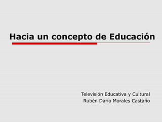 Hacia un concepto de Educación
Televisión Educativa y Cultural
Rubén Darío Morales Castaño
 