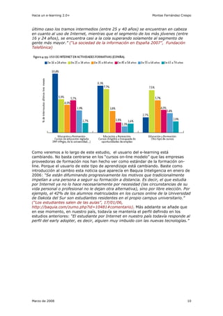 Hacia un e-learning 2.0+                                          Montse Fernández Crespo



último caso los tramos intermedios (entre 25 y 40 años) se encuentran en cabeza
en cuanto al uso de Internet, mientras que el segmento de los más jóvenes (entre
16 y 24 años), se encuentra casi a la cola superando solamente al segmento de
gente más mayor.” (“La sociedad de la información en España 2007”, Fundación
Telefónica)




Como veremos a lo largo de este estudio, el usuario del e-learning está
cambiando. No basta centrarse en los “cursos on-line modelo” que las empresas
proveedoras de formación nos han hecho ver como estándar de la formación on-
line. Porque el usuario de este tipo de aprendizaje está cambiando. Baste como
introducción al cambio esta noticia que aparecía en Baquia Inteligencia en enero de
2006: “Se están difuminando progresivamente los motivos que tradicionalmente
impelían a una persona a seguir su formación a distancia. Es decir, el que estudia
por Internet ya no lo hace necesariamente por necesidad (las circunstancias de su
vida personal o profesional no le dejan otra alternativa), sino por libre elección. Por
ejemplo, el 42% de los alumnos matriculados en los cursos online de la Universidad
de Dakota del Sur son estudiantes residentes en el propio campus universitario.”
(“Los estudiantes salen de las aulas”, 17/01/06,
http://baquia.com/zumo.php?id=10481#comentario). Más adelante se añade que
en ese momento, en nuestro país, todavía se mantenía el perfil definido en los
estudios anteriores: “El estudiante por Internet en nuestro país todavía responde al
perfil del early adopter, es decir, alguien muy imbuido con las nuevas tecnologías.”




Marzo de 2008                                                                         10
 