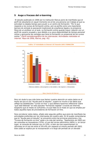 Hacia un e-learning 2.0+                                       Montse Fernández Crespo




5    Auge o fracaso del e-learning

 El estudio publicado en 2006 por la institución Red.es pone de manifiesto que el
perfil de estudiante en aquel momento era el de una persona con trabajo al que su
actividad no dejaba tiempo para acudir a un centro de formación: “Por lo que
respecta a los cursos de formación online, aún se perfila como una importante
barrera de entrada la asociación tradicional de enseñanza ligada a la presencia
física de un profesor en el aula. La formación online guarda mayor relación con un
perfil de usuario ocupado y que debido a su poca disponibilidad de tiempo personal
utiliza y aprovecha las ventajas que tiene la formación no presencial de los cursos
online.” (Perfil sociodemográfico de los internautas. Actividades realizadas en
internet. Mayo de 2006, Red.es, pag. 45)




Pero sin duda lo que más tiene que llamar nuestra atención en estos datos es el
hecho de que el uso “Ayuda para el estudio”, supere en mucho a los datos que
refleja los establecidos “cursos on-line” y que debiera hacernos reflexionar sobre
“qué está fallando” en esta pseudos “formación reglada” a través de Internet.
Sospecho que el medio es suficiente y lo que falla es el modo en que se emplea por
todos aquellos tipos de proveedores de formación on-line.

Para corroborar estos datos, añado este segundo gráfico que pone de manifiesto las
actividades preferidas por los internautas de nuestro país. En él puede comprobarse
que la “Ayuda para el estudio” se encuentra entre las primeras posiciones y los
“Cursos de formación on-line” están a la cola del ranking: “Septiembre de 2005 son
las consultas en buscadores (72%), el uso del correo electrónico (68%) y, en tercer
lugar, la consulta de noticias con un 53%, si bien las tres experimentan un
retroceso en el uso de entre el 5%-6% con respecto al mismo período del 2003.
Esta caída se explica por la incorporación a lo largo del período de un elevado


Marzo de 2008                                                                      11
 