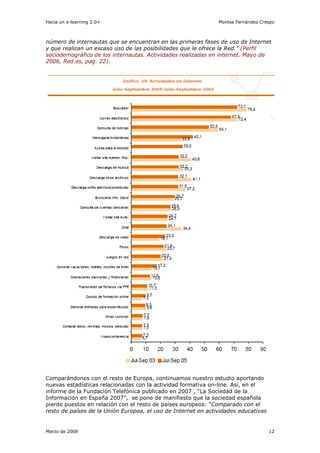 Hacia un e-learning 2.0+                                       Montse Fernández Crespo



número de internautas que se encuentran en las primeras fases de uso de Internet
y que realizan un escaso uso de las posibilidades que le ofrece la Red.” (Perfil
sociodemográfico de los internautas. Actividades realizadas en internet. Mayo de
2006, Red.es, pag. 22).




Comparándonos con el resto de Europa, continuamos nuestro estudio aportando
nuevas estadísticas relacionadas con la actividad formativa on-line. Así, en el
informe de la Fundación Telefónica publicado en 2007 , “La Sociedad de la
Información en España 2007”, se pone de manifiesto que la sociedad española
pierde puestos en relación con el resto de países europeos: “Comparado con el
resto de países de la Unión Europea, el uso de Internet en actividades educativas


Marzo de 2008                                                                       12
 