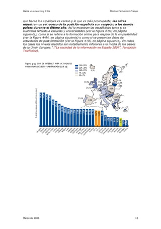 Hacia un e-learning 2.0+                                        Montse Fernández Crespo



que hacen los españoles es escaso y lo que es más preocupante, las cifras
muestran un retroceso de la posición española con respecto a los demás
países durante el último año. Así lo muestran las estadísticas tanto si se
cuantifica referido a escuelas y universidades (ver la Figura 4-93, en página
siguiente), como si se refiere a la formación online para mejora de la empleabilidad
(ver la Figura 4-94, en página siguiente) o como si se presentan datos de
actividades de post-formación (ver la Figura 4-95, en página siguiente). En todos
los casos los niveles medidos son notablemente inferiores a la media de los países
de la Unión Europea.” (“La sociedad de la información en España 2007”, Fundación
Telefónica).




Marzo de 2008                                                                       13
 