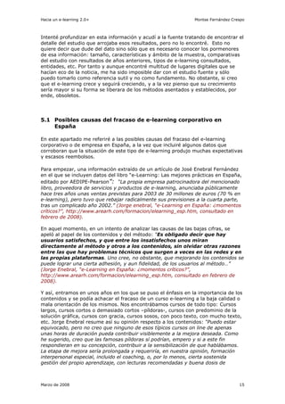 Hacia un e-learning 2.0+                                       Montse Fernández Crespo



Intenté profundizar en esta información y acudí a la fuente tratando de encontrar el
detalle del estudio que arrojaba esos resultados, pero no lo encontré. Esto no
quiere decir que dude del dato sino sólo que es necesario conocer los pormenores
de esa información: tamaño, características y ámbito de la muestra, comparativas
del estudio con resultados de años anteriores, tipos de e-learning consultados,
entidades, etc. Por tanto y aunque encontré multitud de lugares digitales que se
hacían eco de la noticia, me ha sido imposible dar con el estudio fuente y sólo
puedo tomarlo como referencia sutil y no como fundamento. No obstante, si creo
que el e-learning crece y seguirá creciendo, y a la vez pienso que su crecimiento
sería mayor si su forma se liberara de los métodos asentados y establecidos, por
ende, obsoletos.




5.1 Posibles causas del fracaso de e-learning corporativo en
    España

En este apartado me referiré a las posibles causas del fracaso del e-learning
corporativo o de empresa en España, a la vez que incluiré algunos datos que
corroboran que la situación de este tipo de e-learning produjo muchas expectativas
y escasos reembolsos.

Para empezar, una información extraído de un artículo de José Enebral Fernández
en el que se incluyen datos del libro “e-Learning: Las mejores prácticas en España,
editado por AEDIPE-Pearson”: “La propia empresa patrocinadora del mencionado
libro, proveedora de servicios y productos de e-learning, anunciaba públicamente
hace tres años unas ventas previstas para 2003 de 30 millones de euros (70 % en
e-learning), pero tuvo que rebajar radicalmente sus previsiones a la cuarta parte,
tras un complicado año 2002.” (Jorge enebral, “e-Learning en España: ¿momentos
críticos?”, http://www.arearh.com/formacion/elearning_esp.htm, consultado en
febrero de 2008).

En aquel momento, en un intento de analizar las causas de las bajas cifras, se
apeló al papel de los contenidos y del método: “Es obligado decir que hay
usuarios satisfechos, y que entre los insatisfechos unos miran
directamente al método y otros a los contenidos, sin olvidar otras razones
entre las que hay problemas técnicos que surgen a veces en las redes y en
las propias plataformas. Uno cree, no obstante, que mejorando los contenidos se
puede lograr una cierta adhesión, y aun fidelidad, de los usuarios al método…”
(Jorge Enebral, “e-Learning en España: ¿momentos críticos?”,
http://www.arearh.com/formacion/elearning_esp.htm, consultado en febrero de
2008).

Y así, entramos en unos años en los que se puso el énfasis en la importancia de los
contenidos y se podía achacar el fracaso de un curso e-learning a la baja calidad o
mala orientación de los mismos. Nos encontrábamos cursos de todo tipo: Cursos
largos, cursos cortos o demasiado cortos –píldoras-, cursos con predominio de la
solución gráfica, cursos con gracia, cursos sosos, con poco texto, con mucho texto,
etc. Jorge Enebral resume así su opinión respecto a los contenidos: “Puedo estar
equivocado, pero no creo que ninguno de esos típicos cursos on line de apenas
unas horas de duración pueda contribuir visiblemente a la mejora deseada. Como
he sugerido, creo que las famosas píldoras sí podrían, empero y si a este fin
respondieran en su concepción, contribuir a la sensibilización de que hablábamos.
La etapa de mejora sería prolongada y requeriría, en nuestra opinión, formación
interpersonal especial, incluido el coaching, o, por lo menos, cierta sostenida
gestión del propio aprendizaje, con lecturas recomendadas y buena dosis de



Marzo de 2008                                                                      15
 
