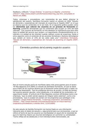 Hacia un e-learning 2.0+                                         Montse Fernández Crespo



feedback y reflexión.” (Jorge Enebral, “e-Learning en España: ¿momentos
críticos?”, http://www.arearh.com/formacion/elearning_esp.htm, consultado en
febrero de 2008).

Todos, empresas y proveedores, son conscientes de que deben alcanzar la
satisfacción del usuario. Santillana formación realizó un estudio en 2004 “Estudio
de demanda y expectativas del mercado de eLearning en España 2004” en el que
se observa que los contenidos no lo son todo. En el siguiente gráfico pueden verse
los elementos que valoran los usuarios en un proceso de formación e-
learning, quedando demostrado que los contenidos sólo ocupan un 16% del total
valorado: “Los usuarios de formación on-line destacan la importancia que para ellos
tiene la calidad del servicio que reciben y el seguimiento (fundamentalmente en lo
referido a la calidad de las tutorías) cuando realizan cursos de eLearning, frente a
otros aspectos como el contenido de las acciones formativas o factores tecnológicos
que reciben en torno al 15% de los votos cada uno.” (Santillana Formación,
“Estudio de demanda y expectativas del mercado de eLearning en España 2004”,
2004)




Pero el mismo estudio ponía de manifiesto datos más preocupantes para el sector:
“El País-Negocios (6.6.2004) un estudio de Santillana Formación, en que se decía
que el 60% de los usuarios declara que la formación online aporta poco o nada a la
mejora del desempeño. Tras los problemas técnicos de acceso y la falta de tiempo,
los usuarios parecen apuntar, como obstáculos, a la calidad de los contenidos y al
seguimiento tutelar. El artículo de El País-Negocios concluía refiriéndose tanto a las
empresas, “que no están siendo capaces de integrar estos sistemas”, como a los
proveedores, “que no acaban de acertar con los programas que satisfagan a los
usuarios”. (Jorge Enebral Fernández, “e-learning corporativo: proveedores y
clientes “, http://www.todomba.com/noticias/formacion-on-line/e-learning-
corporativo-proveedores-y-clientes.html, 11/07/2004)


De este estudio de Santilla Formación nos hemos fijado en una información
relevante para el objeto de estudio y, seguramente para sus conclusiones, y que se
refiere al hecho de que los usuarios ya manifestaban en aquel año la necesidad de
que el e-learning mejora sus recursos tecnológicos sin aumentar su complejidad:
“Como reflejo de los obstáculos a nivel individual antes mencionados, las


Marzo de 2008                                                                        16
 