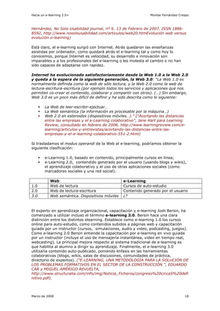 Hacia un e-learning 2.0+                                       Montse Fernández Crespo



Hernández, No Solo Usabilidad journal, nº 6. 13 de Febrero de 2007. ISSN 1886-
8592, http://www.nosolousabilidad.com/articulos/web20.htmEvolución web versus
evolución e-learning)

Está claro, el e-learning surgió con Internet. Atrás quedaron las enseñanzas
asistidas por ordenador, como quedará atrás el e-learning tal y como hoy lo
conocemos, porque Internet es velocidad, su desarrollo e innovación son
imparables y a los profesionales del e-learning o les molesta el cambio o no han
sido capaces de adaptarse con rapidez.

Internet ha evolucionado satisfactoriamente desde la Web 1.0 a la Web 2.0
y queda a la espera de la siguiente generación, la Web 3.0: “La Web 1.0 es
normalmente definida como la web de sólo lectura, y la Web 2.0 como la web de
lectura-escritura-escritura (por ejemplo todos los servicios y aplicaciones que nos
permiten co-crear el contenido, colaborar y compartir con otros). (…) Sin embargo,
Web 3.0 es un poco más difícil de definir y ha sido descrita como lo siguiente:

        La Web de leer-escribir-ejectuar…
        La Web semántica (la información es procesable por la máquina…)
        Web 2.0 en esteroides (dispositivos móviles…).” (“Acortando las distancias
        entre las empresas y el e-Learning colaborativo”, Jane Hart para Learning
        Review, consultado en febrero de 2008, http://www.learningreview.com/e-
        learning/articulos-y-entrevistas/acortando-las-distancias-entre-las-
        empresas-y-el-e-learning-colaborativo-551-2.html)

Si trasladamos el modus operandi de la Web al e-learning, podríamos obtener la
siguiente clasificación:

        e-Learning 1.0, basado en contenido, principalmente cursos en línea;
        e-Learning 2.0, contendido generado por el usuario (usando blogs y wikis),
        el aprendizaje colaborativo y el uso de otras aplicaciones sociales (como
        marcadores sociales y una red social).

           Web                                   e-Learning
1.0        Web de lectura                        Cursos de auto-estudio
2.0        Web de lectura-escritura              Contenido generado por el usuario
3.0        Web semántica. Dispositivos móviles   ¿?



El experto en aprendizaje organizacional, capacitación y e-learning Josh Bersin, ha
comenzado a utilizar incluso el término e-learning 3.0. Bersin hace una clara
distinción entre los distintos elearning. Establece como e-learning 1.0 los cursos
online para auto-estudio, como contenidos subidos a páginas web y capacitación
guiada por un instructor (cursos, simulaciones, audio y video, podcasting, juegos).
Como e-learning 2.0 Bersin entiende la capacitación por e-learning en vivo guiada
por un instructor (incluye el uso de mensajería instantánea, video en tiempo real,
webcasting). La principal mejora respecto al sistema tradicional de e-learning es
que habilita al alumno a dirigir su aprendizaje. Finalmente, el e-learning 3.0
utilizaría contenido auto-publicado, poniendo énfasis en las herramientas
colaborativas (blogs, wikis, salas de discusiones, comunidades de práctica,
directorio de expertos). (“E-LEARNING, UNA METODOLOGÍA PARA LA SOLUCIÓN DE
LOS PROBLEMAS FORMATIVOS EN EL SECTOR DE LA CONSTRUCCIÓN “, EDUARDO
CAR y MIGUEL AMÉRIGO REVUELTA,
http://www.structuralia.com/info/img/Noticia_Ficheros/congreso%20cinca5%20defi
nitivo.pdf).



Marzo de 2008                                                                      18
 