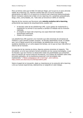 Hacia un e-learning 2.0+                                       Montse Fernández Crespo



Pero ya hemos visto que la Web 3.0 está por llegar, por lo que es un poco atrevido
hablar de e-learning 3.0, máxime cuándo éste aún no se ha incorporado
plenamente a la Web 2.0, al menos en el entorno del e-learning institucionalizado.
Bersin incorpora valores de la Web 2.0 al e-learning 3.0: contenido autopublicado,
blogs, wikis, comunidades, etc. Todo esto ya funciona al 100% en Internet.

Algunas de las razones que favorecen este retardo evolutivo del e-learning,
produciendo esa especie de anquilosamiento, pueden ser:

        el elevado coste de las plataformas LMS, cuyos gastos de implantación y
        explotación no animan a sus dueños a cambiar el método tras la inversión
        realizada,
        el empeño en hacer del e-learning una copia literal del modelo de
        aprendizaje tradicional,
        miedo a la innovación.

Las plataformas LMS suponen una inversión que sólo empresas de emrpesas de
mediano o gran tamaño pueden sorpotar. Al elevado desembolso inicial, se añade
que, con el rápido avance de la tecnología, las plataformas corren el riesgo de
quedarse obsoletas en un corto espacio de tiempo, con lo que se hace más difícil el
retorno de la inversión.

La segunda de las razones es obvia. Algunos autores comentan el respecto: “Por
otra parte, un error que siempre hemos cometido con las nuevas tecnologías, y que
ha llevado a que las mismas no desarrollen todas las posibilidades que presentan
para la creación de nuevos entornos formativos, es el deseo de trasladar sobre ellas
principios aplicados, de la enseñanza presencial o de tecnologías más
tradicionales.” (“Bases pedagógicas del e-learning”, Julio Cabrero,
http://www.uoc.edu/rusc/3/1/dt/esp/cabero.pdf)

Sobre el papel de la innovación, dada su importancia en la evolución del e-learning
y de sus nuevas experiencias, dedicaremos un epígrafe en este trabajo.




Marzo de 2008                                                                      19
 