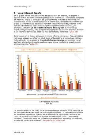 Hacia un e-learning 2.0+                                        Montse Fernández Crespo



6    Usos Internet España
En lo que se refiere a las actividades de los usuarios en Internet, en España el
estudio de Red.es ‘Perfil sociodemográfico de los internautas. Actividades realizadas
en internet’, llegó a la conclusión de que “Conforme aumenta la frecuencia y la
intensidad de uso de Internet desciende el interés por actividades relacionadas con
el ocio y aumenta el uso de las que reportan un beneficio directo personal, como
son las actividades de tipo funcional y práctico (operaciones bancarias, por
ejemplo). Internet ya no es sólo un medio de recepción o búsqueda de
información generalista, sino que permite al conjunto de usuarios elegir de acuerdo
a sus intereses personales, cada vez más específicos y concretos.” (pág. 58)

Concretando en el tipo de actividad, el mismo informe afirma que: “las actividades
más desarrolladas son el correo electrónico, el buscador y la consulta de noticias,
todas ubicadas en la categoría de actividades funcionales, compatibles con el
quehacer diario del internauta, cualquiera que sea su condición o caracterización
sociodemográfica.” (pág. 59)




                              Actividades funcionales
                                      Red.es



Un estudio posterior, de 2007, de la fundación Orange, eEspaña 2007, describe así
los usos más demandados por los internautas españoles: “El uso más común entre
los españoles que utilizan Internet es la búsqueda de información, realizada por
cerca del 80% de la población internauta de nuestro país, casi 13 millones de
personas. En segundo lugar, se sitúa el correo electrónico, empleado por más del
75% de los usuarios de Internet.” (eEspaña 2007 2007:176)




Marzo de 2008                                                                       20
 