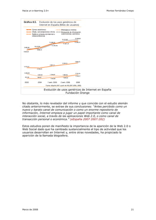 Hacia un e-learning 2.0+                                        Montse Fernández Crespo




                   Evolución de usos genéricos de Internet en España
                                   Fundación Orange



No obstante, lo más revelador del informe y que coincide con el estudio alemán
citado anteriormente, se extrae de sus conclusiones: “Antes percibido como un
nuevo y barato canal de comunicación o como un enorme repositorio de
información, Internet empieza a jugar un papel importante como canal de
interacción social, a través de las aplicaciones Web 2.0, o como canal de
transacción personal o económica.” (eEspaña 2007 2007:202)

Estos estudios ponen de manifiesto la importancia de la aparición de la Web 2.0 o
Web Social dado que ha cambiado sustancialmente el tipo de actividad que los
usuarios desarrollan en Internet y, entre otras novedades, ha propiciado la
aparición de la llamada blogosfera.




Marzo de 2008                                                                       21
 