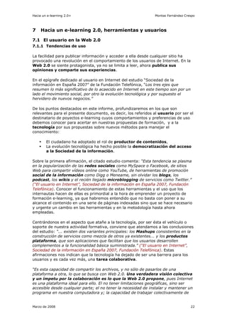 Hacia un e-learning 2.0+                                        Montse Fernández Crespo



7    Hacia un e-learning 2.0, herramientas y usuarios

7.1 El usuario en la Web 2.0
7.1.1 Tendencias de uso

La facilidad para publicar información y acceder a ella desde cualquier sitio ha
provocado una revolución en el comportamiento de los usuarios de Internet. En la
Web 2.0 se siente protagonista, ya no se limita a leer, ahora publica sus
opiniones y comparte sus experiencias.

En el epígrafe dedicado al usuario en Internet del estudio “Sociedad de la
información en España 2007” de la Fundación Telefónica, “Los tres ejes que
resumen lo más significativo de lo acaecido en Internet en este tiempo son por un
lado el movimiento social, por otro la evolución tecnológica y por supuesto el
hervidero de nuevos negocios.”

De los puntos destacados en este informe, profundizaremos en los que son
relevantes para el presente documento, es decir, los referidos al usuario por ser el
destinatario de poyectos e-learning cuyos comportamientos y preferencias de uso
debemos conocer para acertar en nuestras propuestas de formación, y a la
tecnología por sus propuestas sobre nuevos métodos para manejar el
conocimiento:

        El ciudadano ha adoptado el rol de productor de contenidos,
        La evolución tecnológica ha hecho posible la democratización del acceso
        a la Sociedad de la información.

Sobre la primera afirmación, el citado estudio comenta: “Esta tendencia se plasma
en la popularización de las redes sociales como MySpace o Facebook, de sitios
Web para compartir vídeos online como YouTube, de herramientas de promoción
social de la información como Digg o Meneame, sin olvidar los blogs, los
podcast, los wikis y el recién llegado microblogging de servicios como Twitter.”
(“El usuario en Internet”, Sociedad de la información en España 2007, Fundación
Telefónica). Conocer el funcionamiento de estas herramientas y el uso que los
internautas hacen de ellas es primordial a la hora de emprender un proyecto de
formación e-learning, ya que habremos entendido que no basta con poner a su
alcance el contenido en una serie de páginas indexadas sino que se hace necesario
y urgente un cambio en las herramientas y en la metodología hasta ahora
empleadas.

Centrándonos en el aspecto que atañe a la tecnología, por ser ésta el vehículo o
soporte de nuestra actividad formativa, conviene que atendamos a las conclusiones
del estudio: “... existen dos variantes principales: los Mashups consistentes en la
construcción de servicios como mezcla de otros ya existentes... y los productos
plataforma, que son aplicaciones que facilitan que los usuarios desarrollen
complementos a la funcionalidad básica suministrada.” (“El usuario en Internet”,
Sociedad de la información en España 2007, Fundación Telefónica). Estas
afirmaciones nos indican que la tecnología ha dejado de ser una barrera para los
usuarios y es cada vez más, una tarea colaborativa.

“Es esta capacidad de compartir los archivos, y no sólo de pasarlos de una
plataforma a otra, lo que se busca con Web 2.0. Una verdadera visión colectiva
y un ímpetu por la colaboración es lo que la Web 2.0 propone, pues Internet
es una plataforma ideal para ello. El no tener limitaciones geográficas, sino ser
accesible desde cualquier parte; el no tener la necesidad de instalar y mantener un
programa en nuestra computadora y; la capacidad de trabajar colectivamente de


Marzo de 2008                                                                       22
 