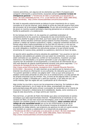 Hacia un e-learning 2.0+                                        Montse Fernández Crespo



manera asincrónica, son algunos de los elementos que Web 2.0 propone para
compartir información y conocimiento, buscando siempre aumentar la base de
inteligencia general.” ("Tendencias de Web 2.0 aplicadas a la educación en
línea", No Solo Usabilidad journal, nº 6. 13 de Febrero de 2007. ISSN 1886-8592,
Pedro Hernández, http://www.nosolousabilidad.com/articulos/web20)

De todo lo expuesto anteriormente se deduce la gran importancia de un nuevo
concepto en el uso de Internet, tanto desde le punto de vista del usuario final como
del proveedor de la tecnología: Colaboración. Es por ello primordial que a la hora
de poner en marcha nuestra actividad e-learning pensemos en un entorno que
facilite la publicación y la colaboración.

En los tiempos de la Web 1.0, los expertos en usabilidad analizaban el
comportamiento de los usuarios en búsqueda de ese conocimiento que les
permitiera diseñar la página web ideal, que fuera capaz de captar la atención del
visitante. Dichos estudios continúan porque todavía muchas empresas y negocios
publican y hablan de manera corporativa y rígida, y seguirán existiendo durante un
tiempo estos sitios institucionalizados en los que sólo se informa y a los que los
usuarios sólo accederán en búsqueda de datos muy concretos pero que, a la larga,
se verán obligados a modificar sus estructuras porque si lo que ofrecen puede
encontrarse en nuevos sitios, perderán su audiencia y dominio en favor de estos.

Un apunte sobre aquellos primeros estudios de usabilidad: “Los usuarios no leen en
las páginas web palabra por palabra sino que ojean los contenidos. Los usuarios
están centrados en sus objetivos, confian en los buscadores, muestran una baja
tolerancia a las dificultades y no quieren aprender a usar una página web. Los
usuarios han de entender el funcionamiento y la estructura de información de un
sitio web después de ojearla superficialmente durante unos pocos segundos.” (“La
conducta de navegación de los usuarios, sus características”,
http://www.ainda.info/conducta_navegacion.html, Copyleft Eduardo Manchón.
01/01/2002 – Barcelona). En este resumen ya se aprecia que la manera en que
Internet nos ofrecía la información no era suficiente. Es relevante que se afirme que
“no quieren aprender a utilizar una página web”. Creo yo que sería porque no
estaban construidas pensando en ellos sino en el exhibicionismo y la sóla opinión de
las propias empresas que las emitían. Hoy, el éxito de las páginas Web 2.0 radica
en que son creadas y utilizadas por y para los usuarios, y son ellos los que, en
cierta medida, fijan las reglas del uso y publicación de la información.

Algo similar ha ocurrido y ocurre con los programas e-learning. Se traslada en ellos
el método tradicional y, en el mejor de los casos, acompañado con alguna
particularidad propia del centro emisor o proveedor de contenidos en un intento de
incorporar innovación y distanciarse de lo establecido. Queda, como veremos a lo
largo de este documento, un largo camino por recorrer.

Para terminar, un párrafo de Pedro Hernández que ubica correctamente el cambio
sociológico que está experimentado Internet: “Probablemente el trasfondo en los
cambios de Web 2.0 sea más social que tecnológico, pues si bien es cierto que los
cambios son posibles gracias a los avances tecnológicos, estos cambios son el
reflejo de una necesidad social que se ha ido conformando a la par de la
tecnología, teniendo como una de las primeras muestras la tendencia de los
programas de código abierto, que proponía una apertura no sólo en cuanto acceso,
sino también en cuanto a colaboración en el desarrollo de programas.”
("Tendencias de Web 2.0 aplicadas a la educación en línea", No Solo Usabilidad
journal, nº 6. 13 de Febrero de 2007. ISSN 1886-8592, Pedro Hernández,
http://www.nosolousabilidad.com/articulos/web20)




Marzo de 2008                                                                       23
 