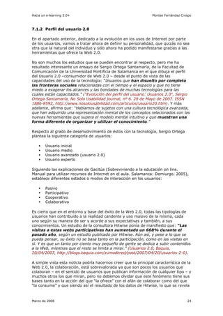 Hacia un e-learning 2.0+                                         Montse Fernández Crespo



7.1.2 Perfil del usuario 2.0

En el apartado anterior, dedicado a la evolución en los usos de Internet por parte
de los usuarios, vamos a tratar ahora de definir su personalidad, que quizás no sea
otra que la natural del individuo y sólo ahora ha podido manifestarse gracias a las
herramientas que ofrece la Web 2.0.

No son muchos los estudios que se pueden encontrar al respecto, pero me ha
resultado interesante un ensayo de Sergio Ortega Santamaría, de la Facultad de
Comunicación de la Universidad Pontifícia de Salamanca en el que dibuja el perfil
del Usuario 2.0 –consumidor de Web 2.0 – desde el punto de vista de las
capacidades del uso de la tecnología: “Usuarios que han disuelto por completo
las fronteras sociales relacionadas con el tiempo y el espacio y que no tiene
miedo a exagerar los alcances y las bondades de muchas tecnologías para las
cuales están capacitados.” ("Evolución del perfil del usuario: Usuarios 2.0", Sergio
Ortega Santamaría, No Solo Usabilidad journal, nº 6. 28 de Mayo de 2007. ISSN
1886-8592, http://www.nosolousabilidad.com/articulos/usuario20.htm). Y más
adelante, afirma que: “Hablamos de sujetos con una cultura tecnológica avanzada,
que han adquirido una representación mental de los conceptos relacionados con las
nuevas herramientas que supera el modelo mental intuitivo y que muestran una
forma diferente de organizar y utilizar el conocimiento.”

Respecto al grado de desenvolvimiento de éstos con la tecnología, Sergio Ortega
plantea la siguiente categoría de usuarios:

        Usuario   inicial
        Usuario   medio
        Usuario   avanzado (usuario 2.0)
        Usuario   experto

Siguiendo las explicaciones de Gacitúa (Sobreviviendo a la educación on line.
Manual para utilizar recursos de Internet en el aula. Salamanca: Demiurgo. 2005),
establece diferentes estados o modos de interacción en los usuarios:

        Pasivo
        Participativo
        Cooperativo
        Colaborativo

Es cierto que en el entorno y base del éxito de la Web 2.0, todas las tipologías de
usuarios han contribuido a la realidad candente y uso masivo de la misma, cada
uno según su manera de ser y acorde a sus expectativas y también, a sus
conocimientos. Un estudio de la consultora Hitwise ponía de manifiesto que: “Las
visitas a estas webs participativas han aumentado un 668% durante el
pasado año, según un estudio publicado por Hitwise. Aún así, y pese a lo que se
pueda pensar, su éxito no se basa tanto en la participación, como en las visitas en
sí. Y es que un tanto por ciento muy pequeño de gente se dedica a subir contenidos
a la Web, mientras que el resto se limita a mirar.” (Usuarios 2.0, Baquia,
20/04/2007, http://blogs.baquia.com/zumodered/post/2007/04/20/usuarios-2-0).

A simple vista esta noticia podría hacernos creer que la principal característica de la
Web 2.0, la colaboración, está sobrevalorada ya que son pocos los usuarios que
colaboran – en el sentido de usuarios que publican información de cualquier tipo – y
muchos otros los que miran, pero no debemos olvidar que este fenómeno tiene sus
bases tanto en la acción del que “la ofrece” con el afán de colaborar como del que
“la consume” y que siendo así el resultado de los datos de Hitwise, lo que se revela



Marzo de 2008                                                                        24
 