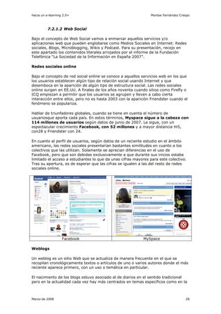 Hacia un e-learning 2.0+                                        Montse Fernández Crespo



          7.2.1.2 Web Social

Bajo el concepto de Web Social vamos a enmarcar aquellos servicios y/o
aplicaciones web que pueden englobarse como Medios Sociales en Internet: Redes
sociales, Blogs, Microblogging, Wikis y Podcast. Para su presentación, recojo en
este apartado los contenidos literales arrojados por el informe de la Fundación
Telefónica “La Sociedad de la Información en España 2007”.

Redes sociales online

Bajo el concepto de red social online se conoce a aquellos servicios web en los que
los usuarios establecen algún tipo de relación social usando Internet y que
desemboca en la aparición de algún tipo de estructura social. Las redes sociales
online surgen en EE.UU. A finales de los años noventa cuando sitios como Firefly o
ICQ empiezan a permitir que los usuarios se agrupen y lleven a cabo cierta
interacción entre ellos, pero no es hasta 2003 con la aparición Friendster cuando el
fenómeno se populariza.

Hablar de triunfadores globales, cuando se tiene en cuenta el número de
usuariosque aporta cada país. En estos términos, Myspace sigue a la cabeza con
114 millones de usuarios según datos de junio de 2007. Le sigue, con un
espectacular crecimiento Facebook, con 52 millones y a mayor distancia Hi5,
con28 y Friendster con 24.

En cuanto al perfil de usuarios, según datos de un reciente estudio en el ámbito
americano, las redes sociales presentarían bastantes similitudes en cuanto a los
colectivos que las utilizan. Solamente se aprecian diferencias en el uso de
Facebook, pero que son debidas exclusivamente a que durante sus inicios estaba
limitado el acceso a estudiantes lo que da unas cifras mayores para este colectivo.
Tras su apertura, es de esperar que las cifras se igualen a las del resto de redes
sociales online.




                   Facebook                                 MySpace

Weblogs

Un weblog es un sitio Web que se actualiza de manera frecuente en el que se
recopilan cronológicamente textos o artículos de uno o varios autores donde el más
reciente aparece primero, con un uso o temática en particular.

El nacimiento de los blogs estuvo asociado al de diarios en el sentido tradicional
pero en la actualidad cada vez hay más centrados en temas específicos como en la



Marzo de 2008                                                                       28
 