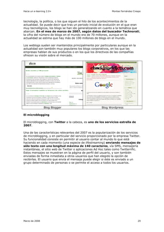 Hacia un e-learning 2.0+                                       Montse Fernández Crespo



tecnología, la política, o los que siguen el hilo de los acontecimientos de la
actualidad. Se puede decir que tras un periodo inicial de evolución en el que eran
muy tecnológicos, los blogs se han ido generalizando en cuanto a la temática que
abarcan. En el mes de marzo de 2007, según datos del buscador Technorati,
la cifra del número de blogs en el mundo era de 70 millones, aunque en la
actualidad se estima que hay más de 100 millones de blogs en el mundo.

Los weblogs suelen ser mantenidos principalmente por particulares aunque en la
actualidad son también muy populares los blogs corporativos, en los que las
empresas hablan de sus productos o en los que los directivos de las compañías
ofrecen su visión sobre el mercado.




                 Blog Blogger                           Blog Wordpress

El microblogging

El microblogging, con Twitter a la cabeza, es uno de los servicios estrella de
2007.

Una de las características relevantes del 2007 es la popularización de los servicios
de microblogging, y en particular del servicio proporcionado por la empresa Twitter.
Su funcionalidad consiste en permitir al usuario contar al mundo lo que está
haciendo en cada momento (una especie de lifestreaming) enviando mensajes de
sólo texto con una longitud máxima de 140 caracteres, vía SMS, mensajería
instantánea, el sitio web de Twitter o aplicaciones Ad Hoc tales como Twitterrific.
Estos mensajes se muestran en la página de perfil del usuario, y son también
enviadas de forma inmediata a otros usuarios que han elegido la opción de
recibirlas. El usuario que envía el mensaje puede elegir si éste es enviado a un
grupo determinado de personas o se permite el acceso a todos los usuarios.




Marzo de 2008                                                                      29
 