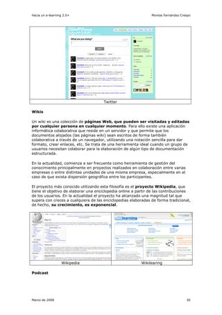 Hacia un e-learning 2.0+                                       Montse Fernández Crespo




                                      Twitter

Wikis

Un wiki es una colección de páginas Web, que pueden ser visitadas y editadas
por cualquier persona en cualquier momento. Para ello existe una aplicación
informática colaborativa que reside en un servidor y que permite que los
documentos alojados (las páginas wiki) sean escritos de forma también
colaborativa a través de un navegador, utilizando una notación sencilla para dar
formato, crear enlaces, etc. Se trata de una herramienta ideal cuando un grupo de
usuarios necesitan colaborar para la elaboración de algún tipo de documentación
estructurada.

En la actualidad, comienza a ser frecuente como herramienta de gestión del
conocimiento principalmente en proyectos realizados en colaboración entre varias
empresas o entre distintas unidades de una misma empresa, especialmente en el
caso de que exista dispersión geográfica entre los participantes.

El proyecto más conocido utilizando esta filosofía es el proyecto Wikipedia, que
tiene el objetivo de elaborar una enciclopedia online a partir de las contribuciones
de los usuarios. En la actualidad el proyecto ha alcanzado una magnitud tal que
supera con creces a cualquiera de las enciclopedias elaboradas de forma tradicional,
de hecho, su crecimiento, es exponencial.




                  Wikipedia                               Wikilearing

Podcast




Marzo de 2008                                                                      30
 