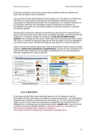 Hacia un e-learning 2.0+                                       Montse Fernández Crespo



El termino «podcast» surge como mezcla de las palabras iPod (en referencia al
lector Mp3 de Apple iPod) y broadcast.

Fue sugerido por Ben Hammersley en The Guardian el 12 de febrero de 2004 para
referirse a la nueva tendencia de difusión de contenidos multimedia para ser
escuchados en dispositivos portátiles. En la actualidad no es necesario disponer de
un iPod para reproducir los contenidos ya que la mayoría se encuentran en
formatoMp3 que puede ser escuchados desde un ordenador personal o cualquier
reproductor portátil.

Actualmente el fenómeno podcast se encuentra en plena fase de crecimiento tal y
como puede apreciarse en la Figura 4-34, en página siguiente. Los últimos datos de
Feedburner al respecto señalan la existencia de más de 142.000 fuentes
podcast. Las ventajas de este nuevo medio sobre los convencionales como la radio
son claros: el ámbito de actuación deja de ser local asociado a una zona geográfica
y el usuario tiene mayor libertad para elegir lo que escucha y cuando lo escucha.

Dado el número de podcast publicados, éstos prácticamente cubren todos los temas
posibles, desde fines educativos a pasatiempos; aunque la mayor proporción es
sobre temas relacionados con la tecnología. Actualmente el uso más difundido es
escuchar programas de radio en diferido.




            Podcast Elpais.com                         Podcast English




          7.2.1.3 Web Móvil

El concepto de Web Móvil será realmente operativo en la medida en que los
terminales móviles evolucionen e incorporen nuevas prestaciones: “La tecnología ha
mejorado con el tiempo y estamos en los comienzos de un nuevo intento de hacer
llegar la web al móvil, esta vez potenciando la adaptación de la experiencia a la
plataforma en un proceso que se está denominando «mobile 2.0» y que ha tenido
en 2007 el punto de inflexión definitivo.” (Resumen ejecutivo, Sociedad de la
información en España 2007, Fundación Telefónica,
http://sie07.telefonica.es/aplicacion_sie/ParteB_cast/datos.html)




Marzo de 2008                                                                      31
 