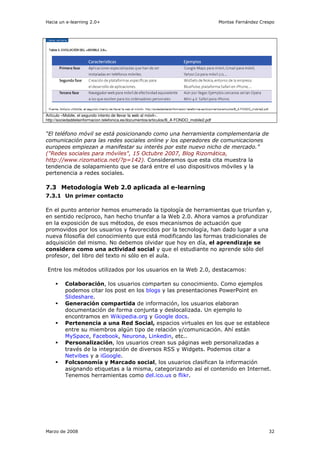 Hacia un e-learning 2.0+                                                                  Montse Fernández Crespo




Artículo «Mobile, el segundo intento de llevar la web al móvil».
http://sociedaddelainformacion.telefonica.es/documentos/articulos/B_A FONDO_mobile2.pdf


“El teléfono móvil se está posicionando como una herramienta complementaria de
comunicación para las redes sociales online y los operadores de comunicaciones
europeos empiezan a manifestar su interés por este nuevo nicho de mercado.”
("Redes sociales para móviles", 15 Octubre 2007, Blog Rizomática,
http://www.rizomatica.net/?p=142). Consideramos que esta cita muestra la
tendencia de solapamiento que se dará entre el uso dispositivos móviles y la
pertenencia a redes sociales.

7.3 Metodología Web 2.0 aplicada al e-learning
7.3.1 Un primer contacto

En el punto anterior hemos enumerado la tipología de herramientas que triunfan y,
en sentido recíproco, han hecho triunfar a la Web 2.0. Ahora vamos a profundizar
en la exposición de sus métodos, de esos mecanismos de actuación que
promovidos por los usuarios y favorecidos por la tecnología, han dado lugar a una
nueva filosofía del conocimiento que está modificando las formas tradicionales de
adquisición del mismo. No debemos olvidar que hoy en día, el aprendizaje se
considera como una actividad social y que el estudiante no aprende sólo del
profesor, del libro del texto ni sólo en el aula.

Entre los métodos utilizados por los usuarios en la Web 2.0, destacamos:

          Colaboración, los usuarios comparten su conocimiento. Como ejemplos
          podemos citar los post en los blogs y las presentaciones PowerPoint en
          Slideshare.
          Generación compartida de información, los usuarios elaboran
          documentación de forma conjunta y deslocalizada. Un ejemplo lo
          encontramos en Wikipedia.org y Google docs.
          Pertenencia a una Red Social, espacios virtuales en los que se establece
          entre su miembros algún tipo de relación y/comunicación. Ahí están
          MySpace, Facebook, Neurona, Linkedin, etc..
          Personalización, los usuarios crean sus páginas web personalizadas a
          través de la integración de diversos RSS y Widgets. Podemos citar a
          Netvibes y a iGoogle.
          Folcsonomía y Marcado social, los usuarios clasifican la información
          asignando etiquetas a la misma, categorizando así el contenido en Internet.
          Tenemos herramientas como del.ico.us o flikr.




Marzo de 2008                                                                                                 32
 