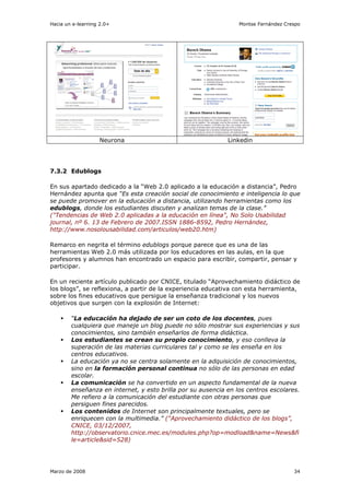 Hacia un e-learning 2.0+                                         Montse Fernández Crespo




                   Neurona                                   Linkedin




7.3.2 Edublogs

En sus apartado dedicado a la “Web 2.0 aplicado a la educación a distancia”, Pedro
Hernández apunta que “Es esta creación social de conocimiento e inteligencia lo que
se puede promover en la educación a distancia, utilizando herramientas como los
edublogs, donde los estudiantes discuten y analizan temas de la clase.”
("Tendencias de Web 2.0 aplicadas a la educación en línea", No Solo Usabilidad
journal, nº 6. 13 de Febrero de 2007.ISSN 1886-8592, Pedro Hernández,
http://www.nosolousabilidad.com/articulos/web20.htm)

Remarco en negrita el término edublogs porque parece que es una de las
herramientas Web 2.0 más utilizada por los educadores en las aulas, en la que
profesores y alumnos han encontrado un espacio para escribir, compartir, pensar y
participar.

En un reciente artículo publicado por CNICE, titulado “Aprovechamiento didáctico de
los blogs”, se reflexiona, a partir de la experiencia educativa con esta herramienta,
sobre los fines educativos que persigue la enseñanza tradicional y los nuevos
objetivos que surgen con la explosión de Internet:

        “La educación ha dejado de ser un coto de los docentes, pues
        cualquiera que maneje un blog puede no sólo mostrar sus experiencias y sus
        conocimientos, sino también enseñarlos de forma didáctica.
        Los estudiantes se crean su propio conocimiento, y eso conlleva la
        superación de las materias curriculares tal y como se les enseña en los
        centros educativos.
        La educación ya no se centra solamente en la adquisición de conocimientos,
        sino en la formación personal continua no sólo de las personas en edad
        escolar.
        La comunicación se ha convertido en un aspecto fundamental de la nueva
        enseñanza en internet, y esto brilla por su ausencia en los centros escolares.
        Me refiero a la comunicación del estudiante con otras personas que
        persiguen fines parecidos.
        Los contenidos de Internet son principalmente textuales, pero se
        enriquecen con la multimedia.” (“Aprovechamiento didáctico de los blogs”,
        CNICE, 03/12/2007,
        http://observatorio.cnice.mec.es/modules.php?op=modload&name=News&fi
        le=article&sid=528)




Marzo de 2008                                                                        34
 