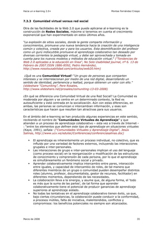 Hacia un e-learning 2.0+                                        Montse Fernández Crespo



7.3.3 Comunidad virtual versus red social

Otra de las facilidades de la Web 2.0 que puede aplicarse al e-learning es la
construcción de Redes Sociales, máxime si tenemos en cuenta el crecimiento
exponencial que han experimentado en estos últimos años.

“La explosión de sitios sociales, donde la gente comparte información y
conocimientos, promueve una nueva tendencia hacia la creación de una inteligencia
común y colectiva, creada por y para los usuarios. Esta desmitificación del profesor
como un gurú indiscutible promueve el aprendizaje colaborativo tan deseado por
diversas corrientes la pedagogía virtual, y debe ser aprovechada y tomada en
cuenta para los nuevos modelos y métodos de educación virtual.” ("Tendencias de
Web 2.0 aplicadas a la educación en línea", No Solo Usabilidad journal, nº 6. 13 de
Febrero de 2007.ISSN 1886-8592, Pedro Hernández,
http://www.nosolousabilidad.com/articulos/web20.htm)

 ¿Qué es una Comunidad Virtual? “Un grupo de personas que comparten
intereses y se interrelacionan por medio de una red digital, desarrollando un
sentido de identidad, pertenencia y lealtad, porque obtienen un valor con ello.”
(slideshare “Comuniting”, Pere Rosales,
http://www.slideshare.net/prosales/comuniting-13-03-2008)

¿En qué se diferencia una Comunidad Virtual de una Red Social? La Comunidad es
moderada por alguien y se centra en un determinado contexto, la Red es
autosuficiente y está centrada en la socialización. Aún con estas diferencias, en
ambas, las personas se comunican e intercambian información, y esas son
características que hacen que resulten tan atractivas para sus usuarios.

En el ámbito del e-learning se han producido algunas experiencias en este sentido,
recibiendo el nombre de “Comunidades Virtuales de Aprendizaje” y que
atienden a un proceso de aprendizaje colaborativo – esta vez a través de Internet -
: “entre los elementos que definen este tipo de aprendizaje en situaciones virtuales
(Kaye, 1991), señala: (“Comunidades Virtuales y Aprendizaje Digital", Jesús
Salinas, http://www.ucv.ve/edutec/Conferencias/conferenciasalinas.doc)

        El aprendizaje es inherentemente un proceso individual, no colectivo, que es
        influido por una variedad de factores externos, incluyendo las interacciones
        grupales e inter-personales.
        Las interacciones de grupo e inter-personales implican el uso del lenguaje
        (como proceso social) en la reorganización y modificación de las estructuras
        de conocimiento y comprensión de cada persona, por lo que el aprendizaje
        es simultáneamente un fenómeno social y privado.
        Aprender colaborativamente implica intercambio entre pares, interacción
        entre iguales, y capacidad de intercambio de roles, de tal manera que
        diferentes miembros de un grupo o comunidad pueden desempeñar distintos
        roles (alumno, profesor, documentalista, gestor de recursos, facilitador) en
        diferentes momentos, dependiendo de las necesidades.
        La colaboración lleva a la sinergia, y asume que, de alguna forma, el 'todo
        es más que la suma de las partes', de tal forma que aprender
        colaborativamente tiene el potencial de producir ganancias de aprendizaje
        superiores al aprendizaje aislado.
        No todas las tentativas en el aprendizaje colaborativo tienen éxito, ya que,
        bajo ciertas circunstancias, la colaboración puede conducir a la conformidad,
        a procesos inútiles, falta de iniciativa, malentendidos, conflictos y
        compromisos: los beneficios potenciales no siempre son alcanzados.




Marzo de 2008                                                                       35
 