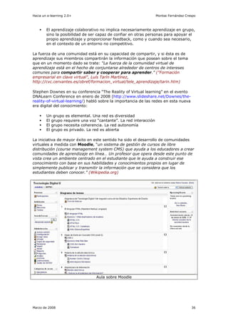 Hacia un e-learning 2.0+                                           Montse Fernández Crespo



        El aprendizaje colaborativo no implica necesariamente aprendizaje en grupo,
        sino la posibilidad de ser capaz de confiar en otras personas para apoyar el
        propio aprendizaje y proporcionar feedback, como y cuando sea necesario,
        en el contexto de un entorno no competitivo.

La fuerza de una comunidad está en su capacidad de compartir, y si ésta es de
aprendizaje sus miembros compartirán la información que posean sobre el tema
que en un momento dado se trate: “La fuerza de la comunidad virtual de
aprendizaje está en el hecho de conjuntarse alrededor de centros de intereses
comunes para compartir saber y cooperar para aprender.” ("Formación
empresarial en clave virtual", Luís Tarín Martínez,
http://cvc.cervantes.es/obref/formacion_virtual/tele_aprendizaje/tarin.htm)

Stephen Downes en su conferencia “The Reality of Virtual learning” en el evento
DNALearn Conference en enero de 2008 (http://www.slideshare.net/Downes/the-
reality-of-virtual-learning/) habló sobre la importancia de las redes en esta nueva
era digital del conocimiento:

        Un grupo es elemental. Una red es diversidad
        El grupo requiere una voz “cantante”. La red interacción
        El grupo necesita coherencia. La red autonomía
        El grupo es privado. La red es abierta

La iniciativa de mayor éxito en este sentido ha sido el desarrollo de comunidades
virtuales a medida con Moodle, “un sistema de gestión de cursos de libre
distribución (course management system CMS) que ayuda a los educadores a crear
comunidades de aprendizaje en línea… Un profesor que opera desde este punto de
vista crea un ambiente centrado en el estudiante que le ayuda a construir ese
conocimiento con base en sus habilidades y conocimientos propios en lugar de
simplemente publicar y transmitir la información que se considera que los
estudiantes deben conocer.” (Wikipedia.org)




                                 Aula sobre Moodle




Marzo de 2008                                                                          36
 