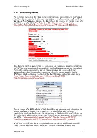 Hacia un e-learning 2.0+                                      Montse Fernández Crespo



7.3.4 Vídeos compartidos

No podemos olvidarnos del vídeo como herramienta de aprendizaje. En la Web 2.0
ha sido más que notable el éxito que alcanzado por la plataforma colaborativa
de vídeos YouTube, que pasó de 0 a 12 millones de usuarios en menos de un año
en EEUU en el año 2006 ("YouTube: 0 to 20 Million in Less Than a Year",
emarketer, 23/03/08, http://www.emarketer.com/Article.aspx?id=1004053).




Este dato no significa que demos por hecho que los vídeos que podemos encontrar
en YouTube sean propiamente generados y publicados para una acción concreta de
formación en alguna disciplina, pero si nos revela que los usuarios disfrutan
visionando este tipo de pequeños vídeos, de tal modo que un usuario tipo de
27años de edad dedica una media de entre 1y 2 horas de su tiempo a esta tarea
("Are You an Average YouTube User?", Mashable, 30/10/2006,
http://mashable.com/category/labs).




En ese mismo año, 2006, el diario Wall Street Journal publicaba una estimación de
uso de YouTube en la que se arrojaban nuevas estadísticas sobre el gran
crecimiento de dicha plataforma: “Se estimó que el Youtube alberga al rededor de
5.1 millones de vídeos, cifra que un mes después de la investigación se incrementó
en 20%.” ("Algunas estadísticas del Youtube", Blog La Vagoneta,08/09/07,
http://www.vagoneta.net/2007/09/08/algunas-estadisticas-del-youtube/)

Y YouTube no está sólo. Otras compañías han apostado por el vídeo compartido,
como Google, MySpace, Yahoo, MSN, etc., aunque por ahora, él es el líder


Marzo de 2008                                                                     37
 