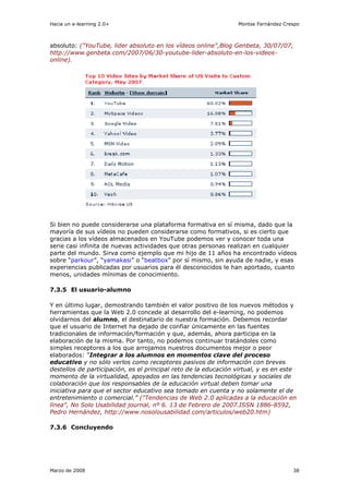 Hacia un e-learning 2.0+                                         Montse Fernández Crespo



absoluto: ("YouTube, lider absoluto en los vídeos online",Blog Genbeta, 30/07/07,
http://www.genbeta.com/2007/06/30-youtube-lider-absoluto-en-los-videos-
online).




Si bien no puede considerarse una plataforma formativa en sí misma, dado que la
mayoría de sus vídeos no pueden considerarse como formativos, si es cierto que
gracias a los vídeos almacenados en YouTube podemos ver y conocer toda una
serie casi infinita de nuevas actividades que otras personas realizan en cualquier
parte del mundo. Sirva como ejemplo que mi hijo de 11 años ha encontrado vídeos
sobre “parkour”, “yamakasi” o “beatbox” por sí mismo, sin ayuda de nadie, y esas
experiencias publicadas por usuarios para él desconocidos le han aportado, cuanto
menos, unidades mínimas de conocimiento.

7.3.5 El usuario-alumno

Y en último lugar, demostrando también el valor positivo de los nuevos métodos y
herramientas que la Web 2.0 concede al desarrollo del e-learning, no podemos
olvidarnos del alumno, el destinatario de nuestra formación. Debemos recordar
que el usuario de Internet ha dejado de confiar únicamente en las fuentes
tradicionales de información/formación y que, además, ahora participa en la
elaboración de la misma. Por tanto, no podemos continuar tratándoles como
simples receptores a los que arrojamos nuestros documentos mejor o peor
elaborados: “Integrar a los alumnos en momentos clave del proceso
educativo y no sólo verlos como receptores pasivos de información con breves
destellos de participación, es el principal reto de la educación virtual, y es en este
momento de la virtualidad, apoyados en las tendencias tecnológicas y sociales de
colaboración que los responsables de la educación virtual deben tomar una
iniciativa para que el sector educativo sea tomado en cuenta y no solamente el de
entretenimiento o comercial.” ("Tendencias de Web 2.0 aplicadas a la educación en
línea", No Solo Usabilidad journal, nº 6. 13 de Febrero de 2007.ISSN 1886-8592,
Pedro Hernández, http://www.nosolousabilidad.com/articulos/web20.htm)

7.3.6 Concluyendo




Marzo de 2008                                                                        38
 