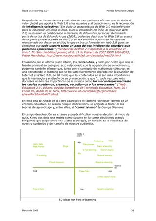 Hacia un e-learning 2.0+                                        Montse Fernández Crespo



Después de ver herramientas y métodos de uso, podemos afirmar que sin duda el
valor global que aporta la Web 2.0 a los usuarios y al conocimiento es la recolección
de inteligencia colectiva: “Sin duda la característica de Web 2.0 más relevante
para la educación en línea es ésta, pues la educación en línea, al igual que Web
2.0, se basa en la colaboración a distancia de diferentes personas. Retomando
parte de la cita de Eduardo Arcos (2005), podemos decir que ‘el Web 2.0 es acerca
de la gente y crear a partir de ello’", y es esa creación a partir de los usuarios
mencionada por Arcos en su blog la que se busca fomentar en Web 2.0, pues se
considera que cada usuario tiene un poco de esa inteligencia colectiva que
podemos aprovechar.” ("Tendencias de Web 2.0 aplicadas a la educación en
línea", No Solo Usabilidad journal, nº 6. 13 de Febrero de 2007.ISSN 1886-8592,
Pedro Hernández, http://www.nosolousabilidad.com/articulos/web20.htm)

Enlazando con el último punto citado, los contenidos, y dado por hecho que son la
fuente principal en cualquier acto relacionado con la adquisición de conocimiento,
podemos también afirmar que, junto con el concepto de inteligencia colectiva, es
una variable del e-learning que se ha visto fuertemente alterada con la aparición de
Internet y la Web 2.0, de tal modo que los contenidos en sí son más importantes
que la tecnología y el diseño de su presentación, y que “… cada vez para más
docentes no son tan importantes en sí mismos como los mecanismos mediante
los cuales accedemos, creamos, recopilamos o los conectamos”. ("Web
Educativa 2.0", Edutec. Revista Electrónica de Tecnología Educativa. Núm. 20 /
Enero 06, Aníbal de la Torre, http://www.uib.es/depart/gte/gte/edutec-
e/revelec20/anibal20.htm)

En esta cita de Aníbal de la Torre aparece ya el término “conectar” dentro de un
entorno educativo. Lo resalto porque dedicaremos un epígrafe a tratar de las
teorías de aprendizaje y, entre ellas, el “conectivismo” de George Siemens.

El campo de actuación es extenso y puede dificultar nuestra elección. A modo de
guía, Kineo nos deja una matriz como soporte en la tomar decisiones cuando
tengamos que elegir entre una u otra tecnología, en función de la volatilidad de
nuestro contenido y del tamaño de nuestra audiencia.




                            50 ideas for Free e-learning



Marzo de 2008                                                                       39
 