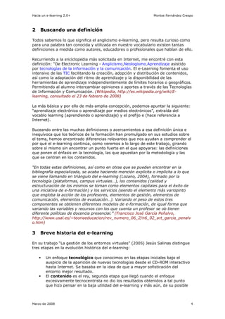 Hacia un e-learning 2.0+                                        Montse Fernández Crespo



2    Buscando una definición

Todos sabemos lo que significa el anglicismo e-learning, pero resulta curioso como
para una palabra tan conocida y utilizada en nuestro vocabulario existen tantas
definiciones a medida como autores, educadores o profesionales que hablan de ello.

Recurriendo a la enciclopedia más solicitada en Internet, me encontré con esta
definición: “De Electronic Learning - Anglicismo,Neologismo.Aprendizaje asistido
por tecnologías de la información y la comunicación. El e-Learning fomenta el uso
intensivo de las TIC facilitando la creación, adopción y distribución de contenidos,
así como la adaptación del ritmo de aprendizaje y la disponibilidad de las
herramientas de aprendizaje independientemente de límites horarios o geográficos.
Permitiendo al alumno intercambiar opiniones y aportes a través de las Tecnologías
de Información y Comunicación. (Wikipedia, http://es.wikipedia.org/wiki/E-
learning, consultado el 23 de febrero de 2008)

La más básica y por ello de más amplia concepción, podemos apuntar la siguiente:
“aprendizaje electrónico o aprendizaje por medios electrónicos”, extraída del
vocablo learning (aprendiendo o aprendizaje) y el prefijo e (hace referencia a
Internet).

Buceando entre las muchas definiciones o acercamientos a esa definición única e
inequívoca que los teóricos de la formación han promulgado en sus estudios sobre
el tema, hemos encontrado diferencias relevantes que nos ayudan a comprender el
por qué el e-learning continúa, como veremos a lo largo de este trabajo, girando
sobre sí mismo sin encontrar un punto fuerte en el que apoyarse: las definiciones
que ponen el énfasis en la tecnología, las que apuestan por la metodología y las
que se centran en los contenidos.

“En todas estas definiciones, así como en otras que se pueden encontrar en la
bibliografía especializada, se acaba haciendo mención explícita o implícita a lo que
se viene llamando en triángulo del e-learning (Lozano, 2004), formado por la
tecnología (plataformas, campus virtuales…), los contenidos (calidad y
estructuración de los mismos se toman como elementos capitales para el éxito de
una iniciativa de e-formación) y los servicios (siendo el elemento más variopinto
que engloba la acción de los profesores, elementos de gestión, elementos de
comunicación, elementos de evaluación…). Variando el peso de estos tres
componentes se obtienen diferentes modelos de e-formación, de igual forma que
variando las variables y recursos con los que cuenta un profesor se ob tienen
diferente políticas de docencia presencial.” (Francisco José García Peñalvo,
http://www.usal.es/~teoriaeducacion/rev_numero_06_2/n6_02_art_garcia_penalv
o.htm)

3    Breve historia del e-learning

En su trabajo “La gestión de los entornos virtuales” (2005) Jesús Salinas distingue
tres etapas en la evolución histórica del e-learning:

        Un enfoque tecnológico que conocimos en las etapas iniciales bajo el
        auspicio de la aparición de nuevas tecnologías desde el CD-ROM interactivo
        hasta Internet. Se basaba en la idea de que a mayor sofisticación del
        entorno mejor resultado.
        El contenido es el rey, segunda etapa que llegó cuando el enfoque
        excesivamente tecnocentrista no dio los resultados obtenidos a tal punto
        que hizo pensar en la baja utilidad del e-learning y más aún, de su posible



Marzo de 2008                                                                          4
 