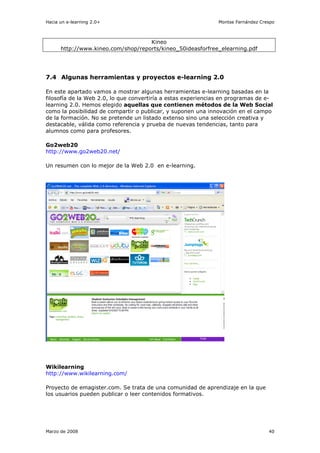 Hacia un e-learning 2.0+                                       Montse Fernández Crespo



                                    Kineo
      http://www.kineo.com/shop/reports/kineo_50ideasforfree_elearning.pdf




7.4 Algunas herramientas y proyectos e-learning 2.0

En este apartado vamos a mostrar algunas herramientas e-learning basadas en la
filosofía de la Web 2.0, lo que convertiría a estas experiencias en programas de e-
learning 2.0. Hemos elegido aquellas que contienen métodos de la Web Social
como la posibilidad de compartir o publicar, y suponen una innovación en el campo
de la formación. No se pretende un listado extenso sino una selección creativa y
destacable, válida como referencia y prueba de nuevas tendencias, tanto para
alumnos como para profesores.

Go2web20
http://www.go2web20.net/

Un resumen con lo mejor de la Web 2.0 en e-learning.




Wikilearning
http://www.wikilearning.com/

Proyecto de emagister.com. Se trata de una comunidad de aprendizaje en la que
los usuarios pueden publicar o leer contenidos formativos.




Marzo de 2008                                                                      40
 