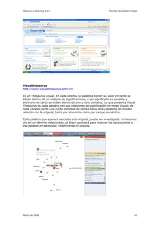 Hacia un e-learning 2.0+                                       Montse Fernández Crespo




Visualthesaurus
http://www.visualthesaurus.com/?vt

Es un Thesaurus visual. En cada idioma, la palabras tienen su valor en tanto se
sitúan dentro de un sistema de significaciones, cuyo significado es variable y
arbitrario en tanto se sitúen dentro de uno u otro contexto. Lo que presenta Visual
Thesaurus es cada palabra con sus relaciones de significación en modo visual: de
cada vocablo parte una cierta cantidad de ramas hacia otras palabras de posible
relación con la original, tanto por sinonimia como por campo semántico.

Cada palabra que aparece asociada a la original, puede ser investigada: si hacemos
clic en un término relacionado, el árbol cambiará para mostrar las asociaciones a
esa palabra en particular, redefiniendo el circuito.




Marzo de 2008                                                                      41
 