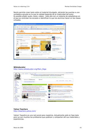 Hacia un e-learning 2.0+                                        Montse Fernández Crespo



Neulio permite crear tests sobre el material divulgado, abriendo las puertas a una
verdadera escuela en la que la calidad depende de la creatividad del autor.
Es posible añadir audio, texto, videos… todo ello con un sistema de estadísticas en
el que se controlan los accesos e identifican lo que los alumnos hacen en las clases
virtuales.




Wikieducator
http://www.wikieducator.org/Main_Page




Yahoo Teachers
http://teachers.yahoo.com/

Yahoo! Teacehrs es una red social para maestros. Actualmente está en fase beta
pero ya son muchos los profesores que publican y comparten allí sus materiales y
experiencias.




Marzo de 2008                                                                       43
 