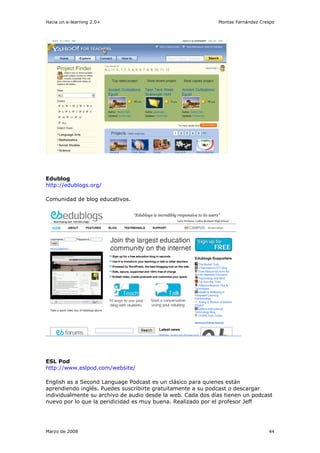 Hacia un e-learning 2.0+                                     Montse Fernández Crespo




Edublog
http://edublogs.org/

Comunidad de blog educativos.




ESL Pod
http://www.eslpod.com/website/

English as a Second Language Podcast es un clásico para quienes están
aprendiendo inglés. Puedes suscribirte gratuitamente a su podcast o descargar
individualmente su archivo de audio desde la web. Cada dos días tienen un podcast
nuevo por lo que la peridicidad es muy buena. Realizado por el profesor Jeff




Marzo de 2008                                                                    44
 