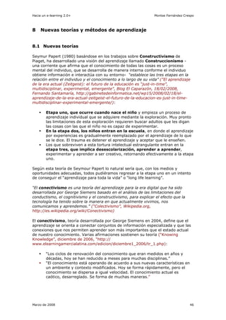 Hacia un e-learning 2.0+                                         Montse Fernández Crespo



8    Nuevas teorías y métodos de aprendizaje


8.1 Nuevas teorías

Seymur Papert (1980) basándose en los trabajos sobre Constructivismo de
Piaget, ha desarrollado una visión del aprendizaje llamado Construccionismo -
una corriente que afirma que el conocimiento de todas las cosas es un proceso
mental del individuo, que se desarrolla de manera interna conforme el individuo
obtiene información e interactúa con su entorno- “establece las tres etapas en la
relación entre el individuo y el conocimiento a lo largo de su vida” ("El aprendizaje
de la era actual (Zeitgeist): el futuro de la educación es “just-in-time”,
multidisciplinar, experimental, emergente", Blog El Caparazón, 18/02/2008,
Fernando Santamaría, http://gabinetedeinformatica.net/wp15/2008/02/18/el-
aprendizaje-de-la-era-actual-zeitgeist-el-futuro-de-la-educacion-es-just-in-time-
multidisciplinar-experimental-emergente/):

        Etapa uno, que ocurre cuando nace el niño y empieza un proceso de
        aprendizaje individual que se adquiere mediante la exploración. Muy pronto
        las limitaciones de esta exploración requieren buscar adultos que les digan
        las cosas con las que el niño no es capaz de experimentar.
        En la etapa dos, los niños entran en la escuela, en donde el aprendizaje
        por experiencias es gradualmente reemplazado por el aprendizaje de lo que
        se le dice. El trauma es detener el aprendizaje y aceptar que le enseñen.
        Los que sobreviven a esta tortura intelectual estrangulante entran en la
        etapa tres, que implica desescolarización, aprender a aprender,
        experimentar y aprender a ser creativo, retornando efectivamente a la etapa
        uno.

Según esta teoría de Seymour Papert lo natural sería que, con los medios y
oportunidades adecuadas, todos pudiéramos regresar a la etapa uno en un intento
de conseguir el “aprendizaje para toda la vida” o “long life learning”.

“El conectivismo es una teoría del aprendizaje para la era digital que ha sido
desarrollada por George Siemens basado en el análisis de las limitaciones del
conductismo, el cognitivismo y el constructivismo, para explicar el efecto que la
tecnología ha tenido sobre la manera en que actualmente vivimos, nos
comunicamos y aprendemos.” (“Colectivismo”, Wikipedia.org,
http://es.wikipedia.org/wiki/Conectivismo)

El conectivismo, teoría desarrollada por George Siemens en 2004, define que el
aprendizaje se orienta a conectar conjuntos de información especializada y que las
conexiones que nos permiten aprender son más importantes que el estado actual
de nuestro conocimiento. Varias afirmaciones sostienen su teoría (“Knowing
Knowledge”, diciembre de 2006, “http://
www.elearningamercialatina.com/edicion/diciembre1_2006/tr_1.php):

        “Los ciclos de renovación del conocimiento que eran medidos en años y
        décadas, hoy se han reducido a meses para muchas disciplinas.”
        “El conocimiento está operando de acuerdo a sus nuevas características en
        un ambiente y contexto modificados. Hoy se forma rápidamente, pero el
        conocimiento se dispersa a igual velocidad. El conocimiento actual es
        caótico, desarreglado. Se forma de muchas maneras.”




Marzo de 2008                                                                        46
 