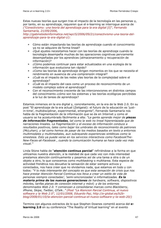 Hacia un e-learning 2.0+                                         Montse Fernández Crespo



Estas nuevas teorías que surgen tras el impacto de la tecnología en las personas y,
por tanto, en su aprendizaje, requieren que el e-learning se interrogue acerca de
("Conectivismo: una teoría del aprendizaje para la era digital [I]", Fernando
Santamaría, 21/09/2006,
http://gabinetedeinformatica.net/wp15/2006/09/21/conectivismo-una-teoria-del-
aprendizaje-para-la-era-digital-i/):

        Cómo están impactando las teorías de aprendizaje cuando el conocimiento
        ya no se adquiere de forma lineal?
        ¿Qué ajustes necesitamos hacer con las teorías de aprendizaje cuando la
        tecnología desempeña muchas de las operaciones cognitivas perviamente
        desempeñadas por los aprendices (almacenamiento y recuperación de
        información)?
        ¿Cómo podemos continuar para estar actualizados en una ecología de la
        información que evoluciona tan rápido?
        ¿Como las teorías de aprendizaje dirigen momentos en los que se necesita el
        rendimiento en ausencia de una comprensión integral?
        ¿Cuál es el impacto de las redes ylas teorías de la complejidad sobre el
        aprendizaje?
        ¿Cuál es el impacto del caos como un proceso de reconocimiento de un
        modelo complejo sobre el aprendizaje?
        Con el reconocimiento creciente de las interconexiones en distintos campos
        del conocimiento ¿cómo son los sistemas y las teorías ecológicas percibidas
        a la luz de tareas de aprendizaje?

Estamos inmersos en la era digital y, concretamente, en la era de la Web 2.0. En su
post “El aprendizaje de la era actual (Zeitgeist): el futuro de la educación es ‘just-
in-time’, multidisciplinar, experimental, emergente”, Fernando Santamaría nos
habla de la fragmentación de la información que se da en Internet y como el
usuario se ha acostumbrado fácilmente a ella: “La gente aprende mejor de piezas
de información fragmentadas, tal como la web no lineal hiperenlazada que de
narraciones lineales. La fragmentación y el exceso de información conduce a
resultados positivos, tales como bajar los umbrales de reconocimiento de patrones
(McLuhan), y tal como hemos de pasar de los medios basados en texto a entornos
multimodales y multimediales, aun subrayando experiencias sintéticas como la
sinestesia. Esto ya puede verse en los servicios interactivos como FacebookThe-
New-Faces-at-Facebook , cuando la comunicación humana se hace cada vez más
visual.”

Linda Stone habla de “atención continua parcial” refiriéndose a la forma en que
utilizamos nuestra atención, a la realidad de que cada vez con más intensidad
prestamos atención contínuamente y pasamos así de una tarea a otra o de un
objeto a otro, lo que conocemos como multitasking o multitarea. Esta especie de
actividad frenética nos devuelve la sensación de estar siempre activos y
conectados, nos hace creer que no olvidamos nada, que estamos en todo y con
todos: “Y lo más interesante del concepto es que esta sensación de crisis que nos
hace prestar Atención Parcial Continua nos lleva a crear un estilo de vida de
personas siempre conectadas’, ’semi-sincronizadas’ e informatizadas. Es la
materia prima de las nuevas generaciones de hardware, software, dispositivos
móviles, tarifas planas de conexión internet y móvil; y de los entornos
denominados Web 2.0. Y comienzan a consolidarse marcas como Blackberry,
iPhone, Skipe, Twitter, GTalk..” (Post "La Atencion Parcial Continua, el nuevo
software y la Web 2.0", 12/01/2008, Eduardo Paz, http://e-global.es/b2b-
blog/2008/01/10/la-atencion-parcial-continua-el-nuevo-software-y-la-web-20/)

Termino con algunos extractos de lo que Stephen Downes comentó acerca del e-
learning 2.0 en su conferencia “The Reality of Virtual learning” en el evento


Marzo de 2008                                                                        47
 